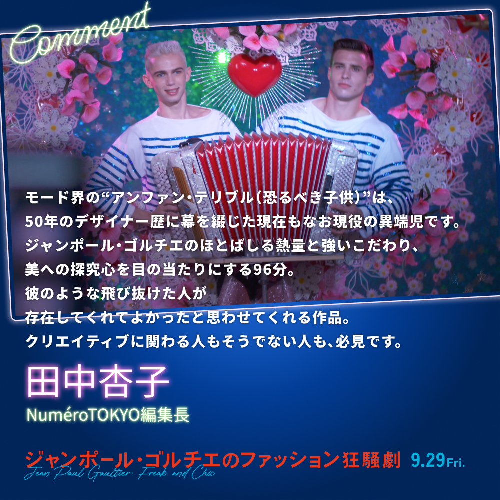 モード界の“アンファン・テリブル（恐るべき子供）”は、50年のデザイナー歴に幕を綴じた現在もなお現役の異端児です。ジャンポール・ゴルチエのほとばしる熱量と強いこだわり、美への探究心を目の当たりにする96分。彼のような飛び抜けた人が存在してくれてよかったと思わせてくれる作品。クリエイティブに関わる人もそうでない人も、必見です。／田中杏子（NuméroTOKYO編集長）