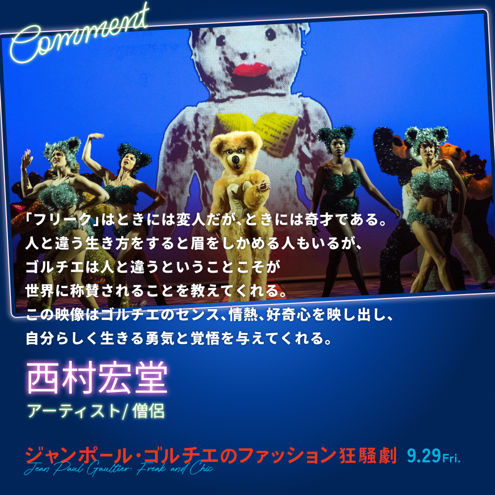 「フリーク」はときには変人だが、ときには奇才である。人と違う生き方をすると眉をしかめる人もいるが、ゴルチエは人と違うということこそが世界に称賛されることを教えてくれる。この映像はゴルチエのセンス、情熱、好奇心を映し出し、自分らしく生きる勇気と覚悟を与えてくれる。／西村宏堂（アーティスト/ 僧侶）