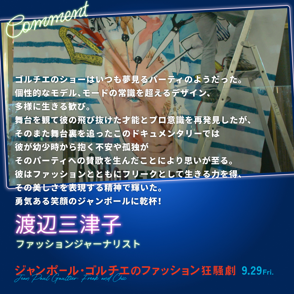 ゴルチエのショーはいつも夢見るパーティのようだった。個性的なモデル、モードの常識を超えるデザイン、多様に生きる歓び。舞台を観て彼の飛び抜けた才能とプロ意識を再発見したが、そのまた舞台裏を追ったこのドキュメンタリーでは彼が幼少時から抱く不安や孤独がそのパーティへの賛歌を生んだことにより思いが至る。彼はファッションとともにフリークとして生きる力を得、その美しさを表現する精神で輝いた。勇気ある笑顔のジャンポールに乾杯！／渡辺三津子（ファッションジャーナリスト）
