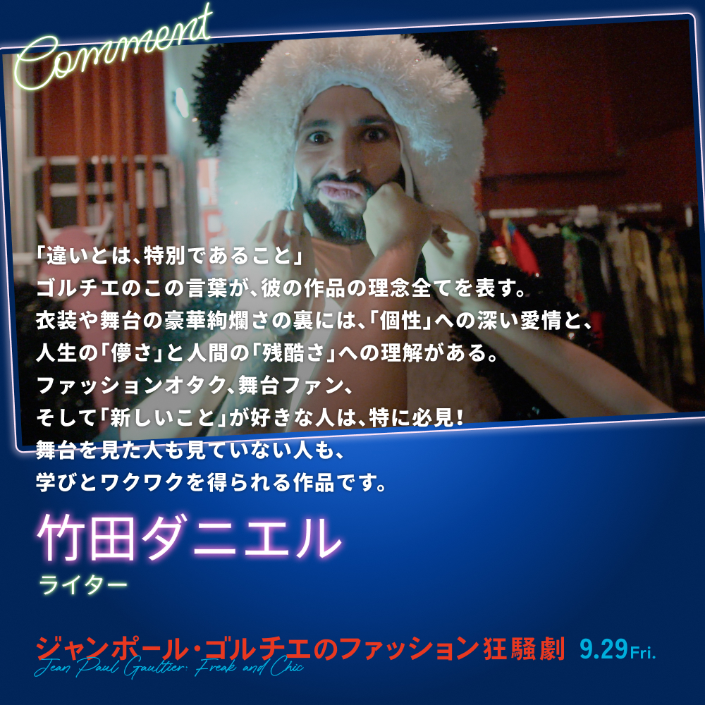 「違いとは、特別であること」ゴルチエのこの言葉が、彼の作品の理念全てを表す。衣装や舞台の豪華絢爛さの裏には、「個性」への深い愛情と、人生の「儚さ」と人間の「残酷さ」への理解がある。ファッションオタク、舞台ファン、そして「新しいこと」が好きな人は、特に必見！舞台を見た人も見ていない人も、学びとワクワクを得られる作品です。／竹田ダニエル（ライター）