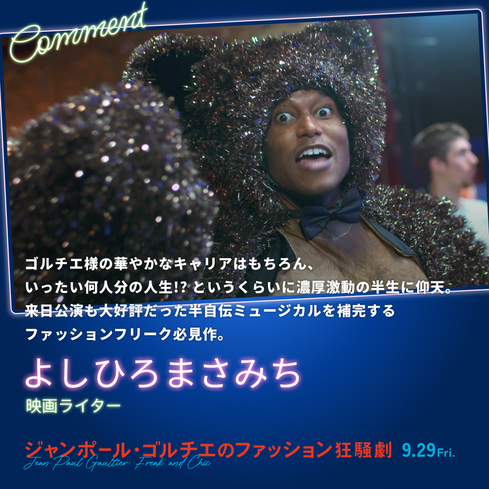 ゴルチエ様の華やかなキャリアはもちろん、いったい何人分の人生!? というくらいに濃厚激動の半生に仰天。来日公演も大好評だった半自伝ミュージカルを補完するファッションフリーク必見作。／よしひろまさみち（映画ライター）